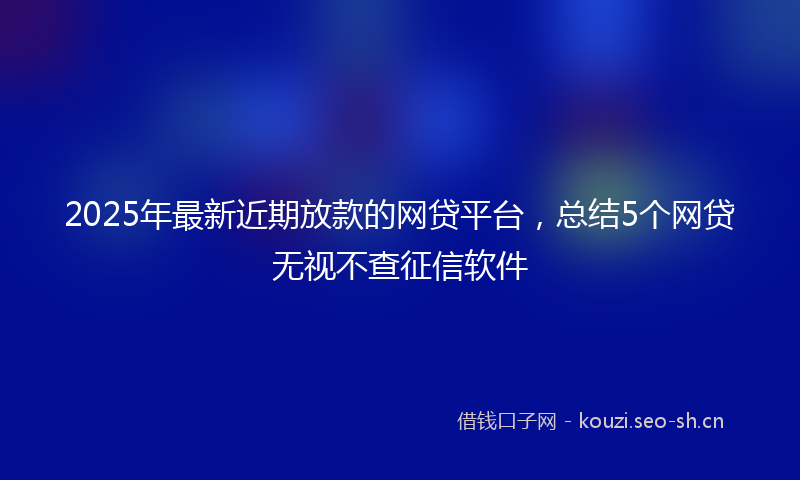 2025年最新近期放款的网贷平台，总结5个网贷无视不查征信软件