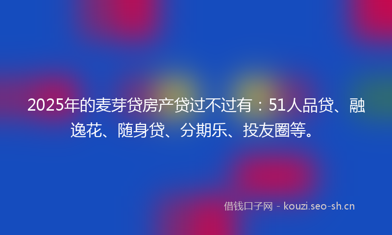 2025年的麦芽贷房产贷过不过有：51人品贷、融逸花、随身贷、分期乐、投友圈等。