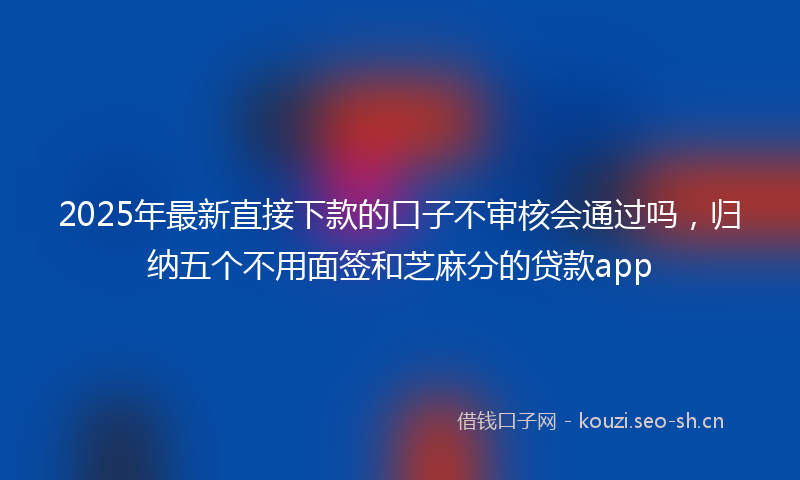 2025年最新直接下款的口子不审核会通过吗，归纳五个不用面签和芝麻分的贷款app