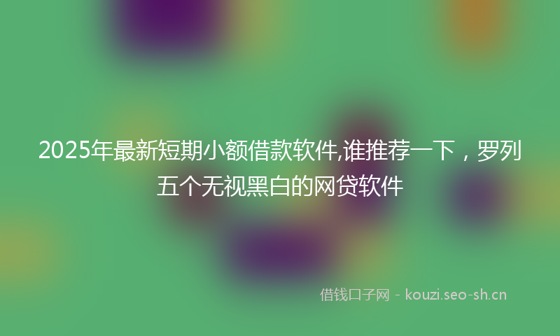 2025年最新短期小额借款软件,谁推荐一下，罗列五个无视黑白的网贷软件