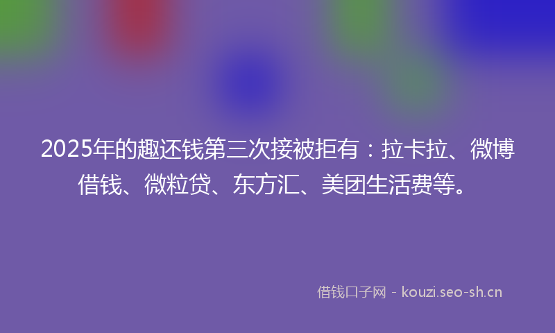 2025年的趣还钱第三次接被拒有：拉卡拉、微博借钱、微粒贷、东方汇、美团生活费等。