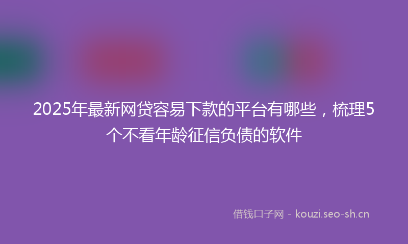 2025年最新网贷容易下款的平台有哪些，梳理5个不看年龄征信负债的软件
