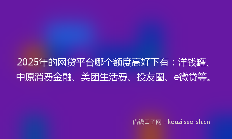 2025年的网贷平台哪个额度高好下有：洋钱罐、中原消费金融、美团生活费、投友圈、e微贷等。