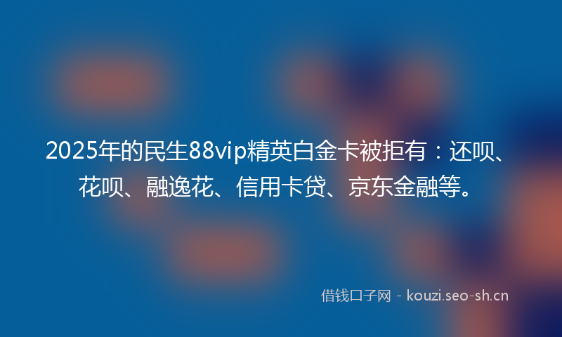2025年的民生88vip精英白金卡被拒有：还呗、花呗、融逸花、信用卡贷、京东金融等。