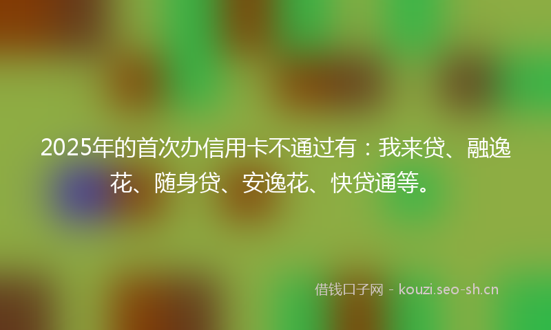 2025年的首次办信用卡不通过有：我来贷、融逸花、随身贷、安逸花、快贷通等。