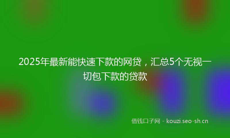 2025年最新能快速下款的网贷，汇总5个无视一切包下款的贷款