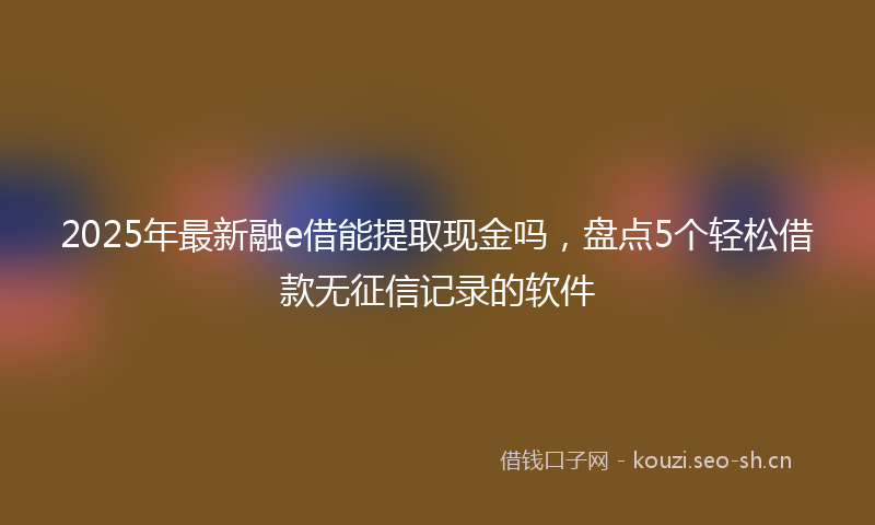2025年最新融e借能提取现金吗，盘点5个轻松借款无征信记录的软件