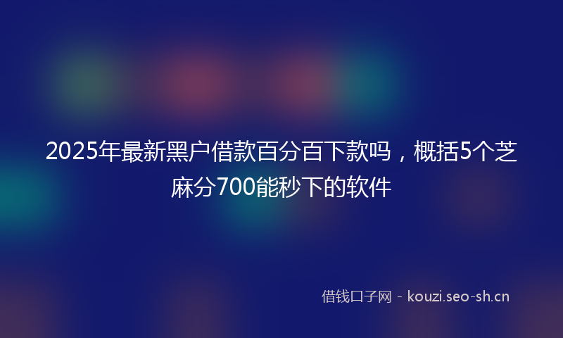 2025年最新黑户借款百分百下款吗，概括5个芝麻分700能秒下的软件