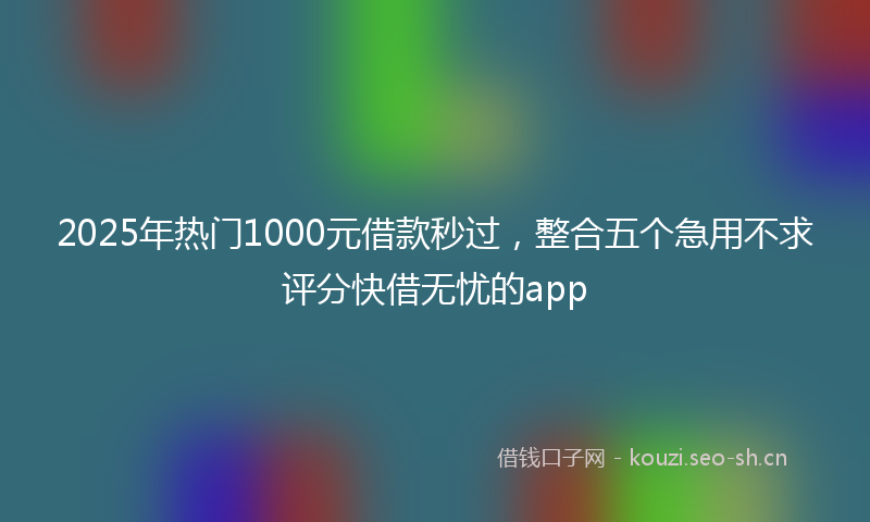 2025年热门1000元借款秒过，整合五个急用不求评分快借无忧的app