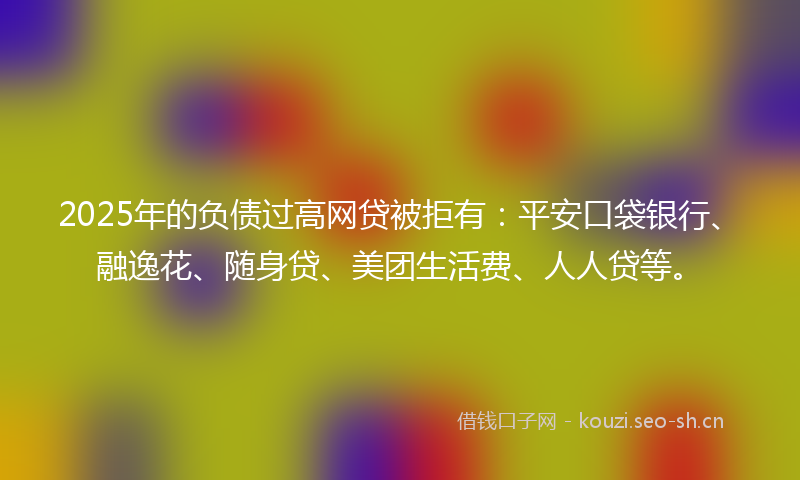 2025年的负债过高网贷被拒有：平安口袋银行、融逸花、随身贷、美团生活费、人人贷等。