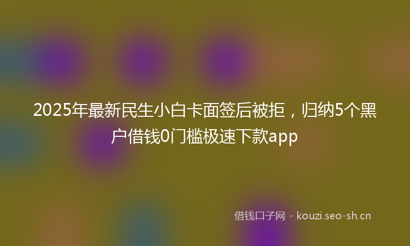 2025年最新民生小白卡面签后被拒，归纳5个黑户借钱0门槛极速下款app