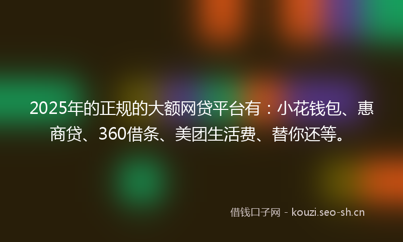 2025年的正规的大额网贷平台有：小花钱包、惠商贷、360借条、美团生活费、替你还等。