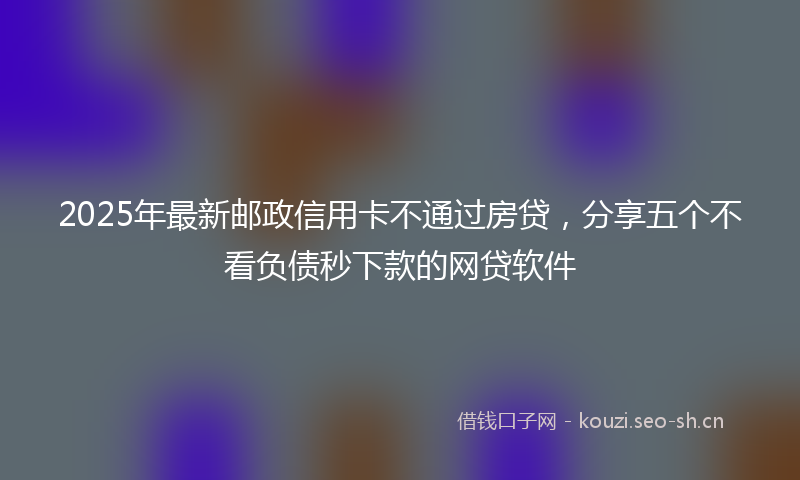 2025年最新邮政信用卡不通过房贷，分享五个不看负债秒下款的网贷软件