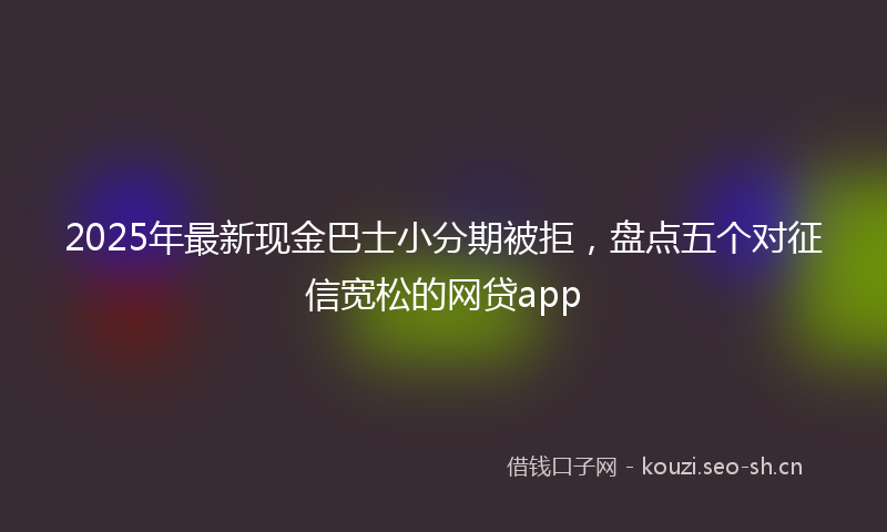 2025年最新现金巴士小分期被拒，盘点五个对征信宽松的网贷app