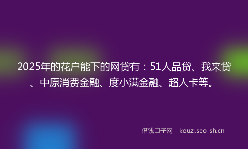 2025年的花户能下的网贷有：51人品贷、我来贷、中原消费金融、度小满金融、超人卡等。