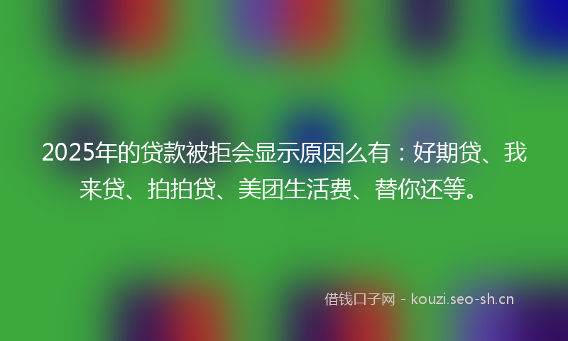 2025年的贷款被拒会显示原因么有：好期贷、我来贷、拍拍贷、美团生活费、替你还等。