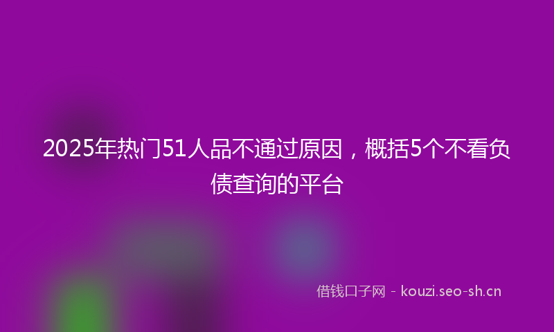 2025年热门51人品不通过原因，概括5个不看负债查询的平台