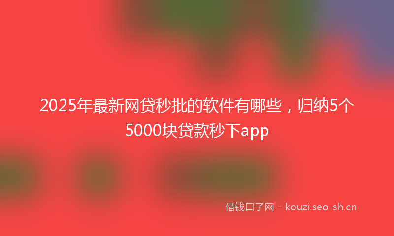 2025年最新网贷秒批的软件有哪些，归纳5个5000块贷款秒下app