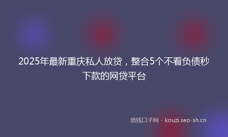 2025年最新重庆私人放贷，整合5个不看负债秒下款的网贷平台