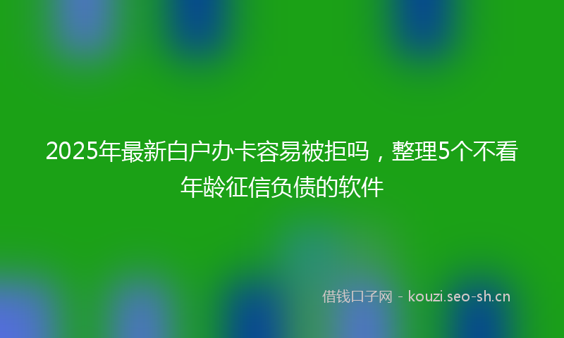2025年最新白户办卡容易被拒吗，整理5个不看年龄征信负债的软件