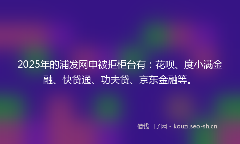2025年的浦发网申被拒柜台有：花呗、度小满金融、快贷通、功夫贷、京东金融等。