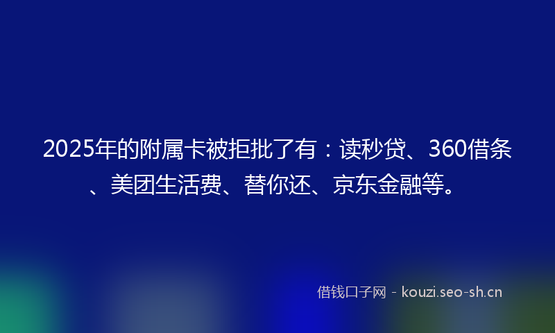 2025年的附属卡被拒批了有：读秒贷、360借条、美团生活费、替你还、京东金融等。