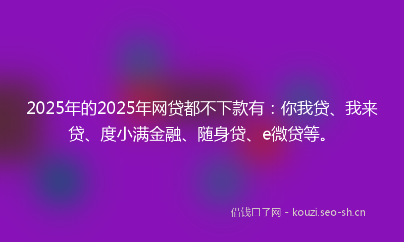 2025年的2025年网贷都不下款有：你我贷、我来贷、度小满金融、随身贷、e微贷等。