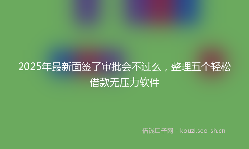 2025年最新面签了审批会不过么，整理五个轻松借款无压力软件