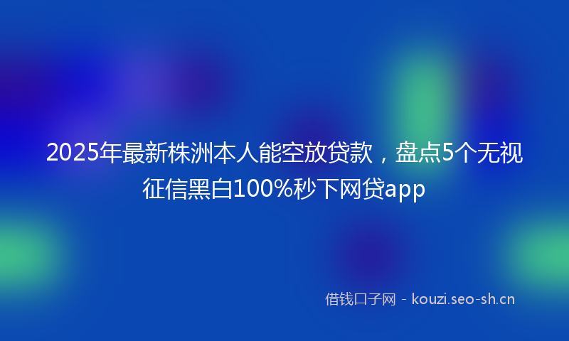 2025年最新株洲本人能空放贷款，盘点5个无视征信黑白100%秒下网贷app