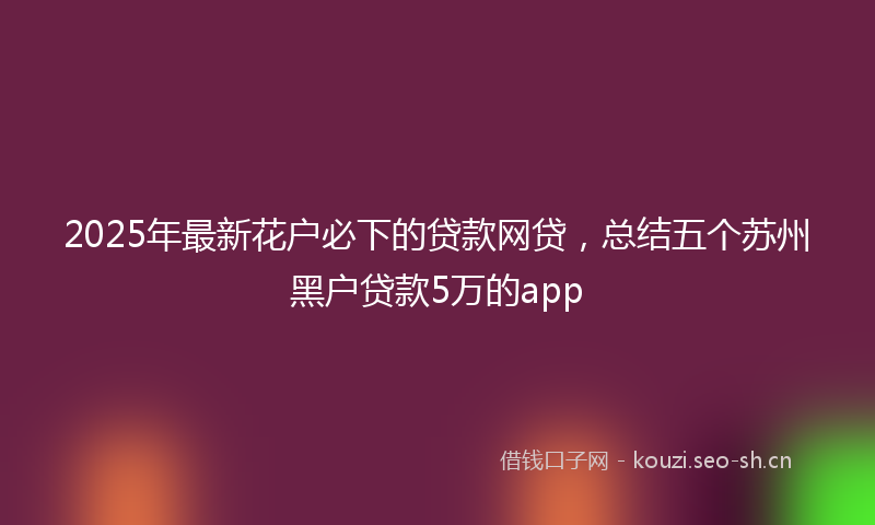 2025年最新花户必下的贷款网贷，总结五个苏州黑户贷款5万的app