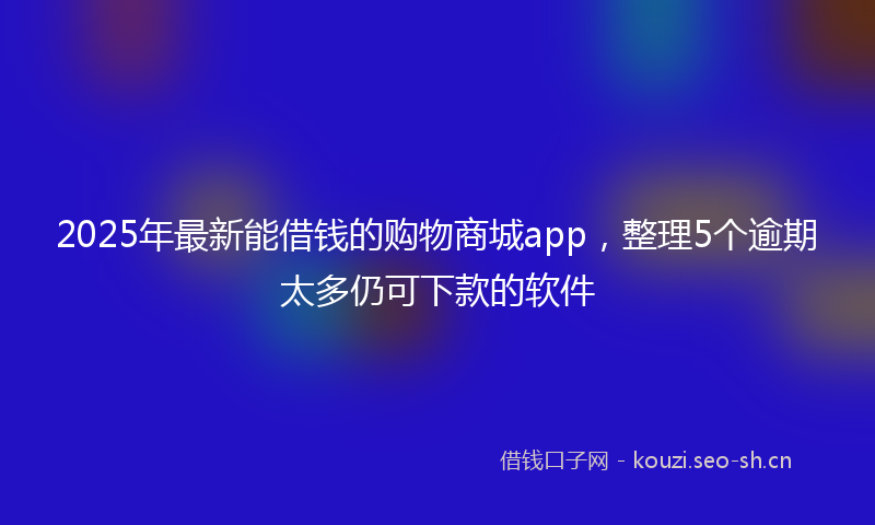 2025年最新能借钱的购物商城app，整理5个逾期太多仍可下款的软件