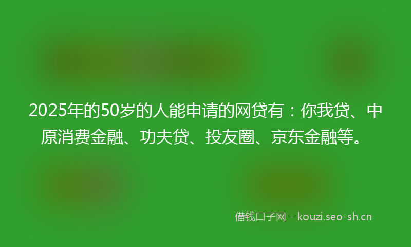 2025年的50岁的人能申请的网贷有：你我贷、中原消费金融、功夫贷、投友圈、京东金融等。