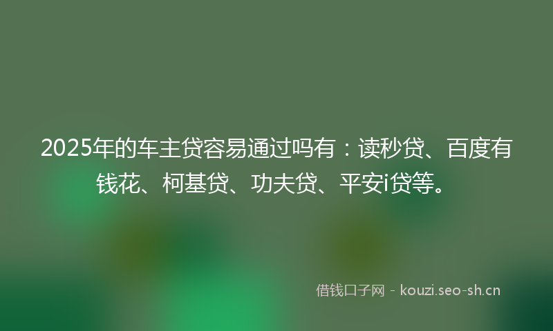 2025年的车主贷容易通过吗有：读秒贷、百度有钱花、柯基贷、功夫贷、平安i贷等。