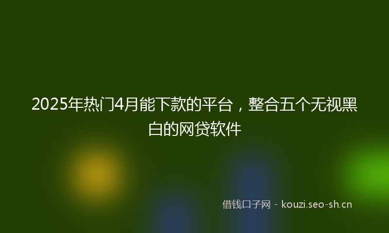 2025年热门4月能下款的平台，整合五个无视黑白的网贷软件