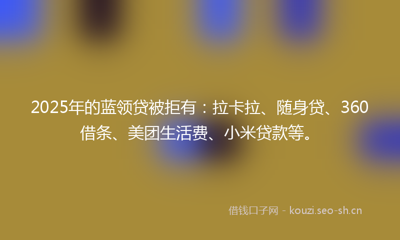 2025年的蓝领贷被拒有：拉卡拉、随身贷、360借条、美团生活费、小米贷款等。
