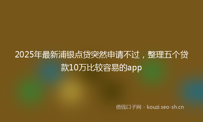 2025年最新浦银点贷突然申请不过，整理五个贷款10万比较容易的app