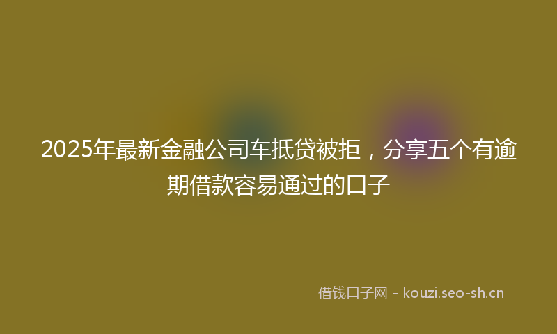 2025年最新金融公司车抵贷被拒，分享五个有逾期借款容易通过的口子