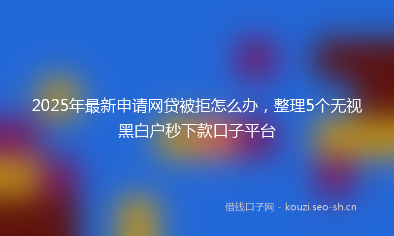 2025年最新申请网贷被拒怎么办，整理5个无视黑白户秒下款口子平台