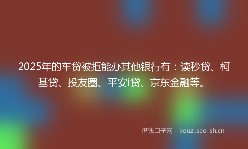 2025年的车贷被拒能办其他银行有：读秒贷、柯基贷、投友圈、平安i贷、京东金融等。