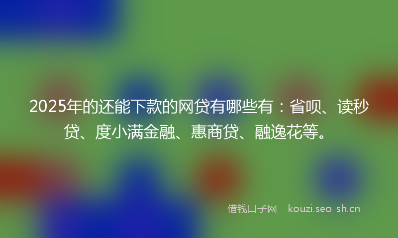 2025年的还能下款的网贷有哪些有：省呗、读秒贷、度小满金融、惠商贷、融逸花等。