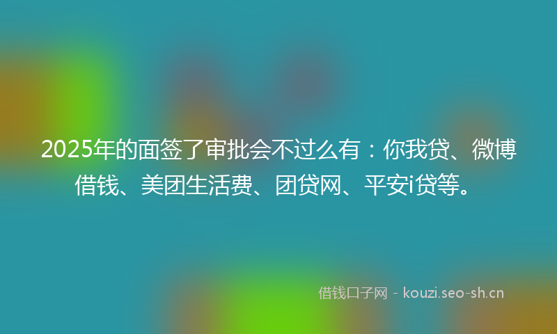 2025年的面签了审批会不过么有：你我贷、微博借钱、美团生活费、团贷网、平安i贷等。