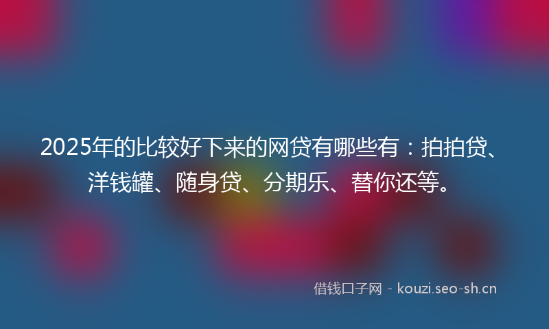 2025年的比较好下来的网贷有哪些有：拍拍贷、洋钱罐、随身贷、分期乐、替你还等。