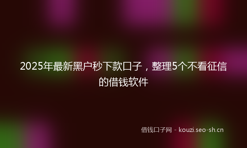 2025年最新黑户秒下款口子，整理5个不看征信的借钱软件