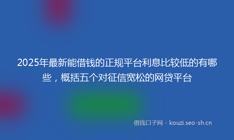 2025年最新能借钱的正规平台利息比较低的有哪些，概括五个对征信宽松的网贷平台