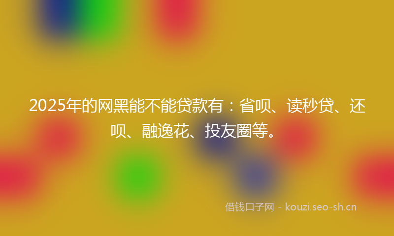 2025年的网黑能不能贷款有：省呗、读秒贷、还呗、融逸花、投友圈等。