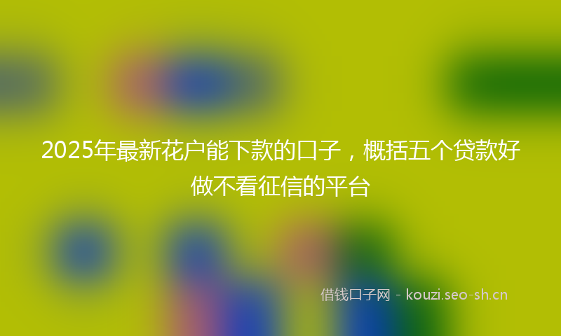 2025年最新花户能下款的口子，概括五个贷款好做不看征信的平台