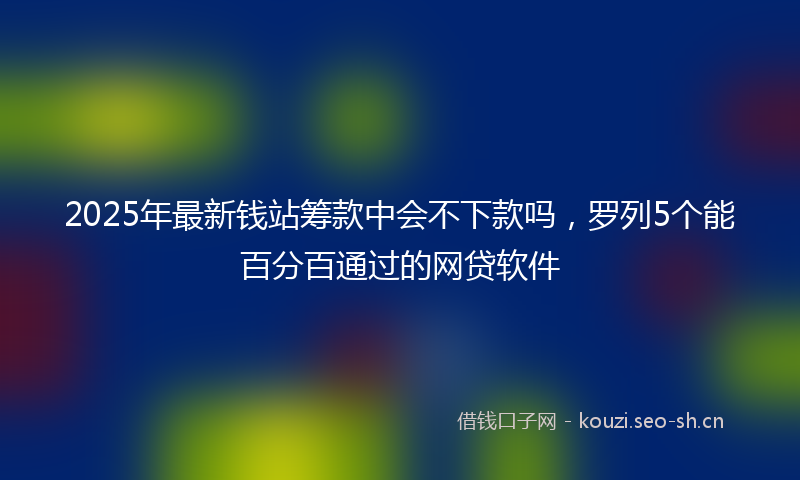 2025年最新钱站筹款中会不下款吗，罗列5个能百分百通过的网贷软件