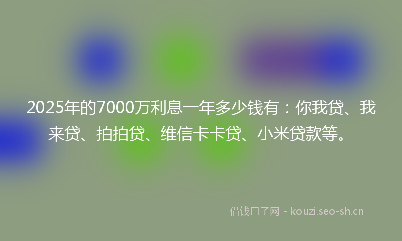 2025年的7000万利息一年多少钱有：你我贷、我来贷、拍拍贷、维信卡卡贷、小米贷款等。