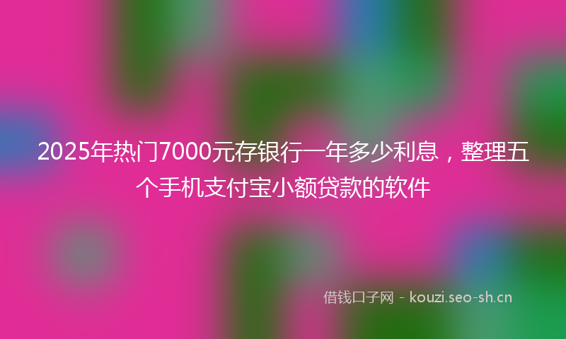 2025年热门7000元存银行一年多少利息，整理五个手机支付宝小额贷款的软件