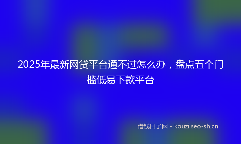 2025年最新网贷平台通不过怎么办，盘点五个门槛低易下款平台